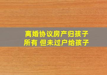 离婚协议房产归孩子所有 但未过户给孩子